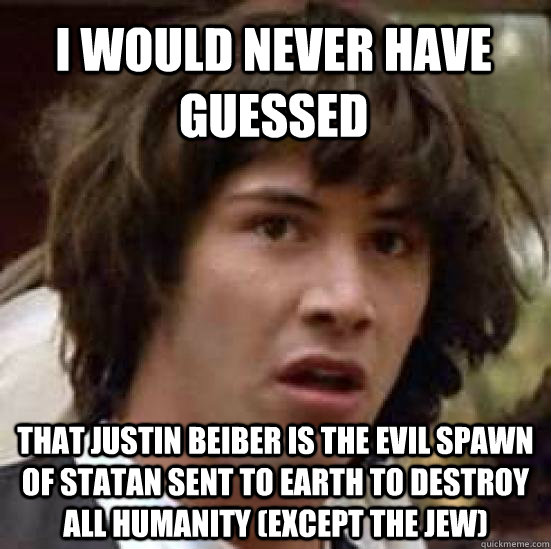 I would never have guessed That Justin Beiber is the evil spawn of statan sent to earth to destroy all humanity (except the jew)  conspiracy keanu