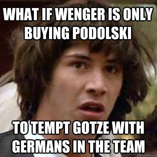 What if Wenger is only buying podolski to tempt gotze with germans in the team  conspiracy keanu