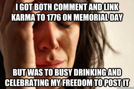 I GOT BOTH COMMENT AND LINK KARMA TO 1776 ON MEMORIAL DAY  BUT WAS TO BUSY DRINKING AND CELEBRATING MY FREEDOM TO POST IT - I GOT BOTH COMMENT AND LINK KARMA TO 1776 ON MEMORIAL DAY  BUT WAS TO BUSY DRINKING AND CELEBRATING MY FREEDOM TO POST IT  First World Problems