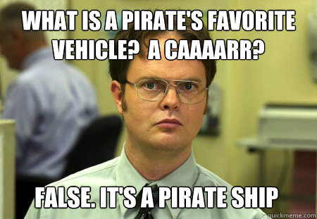 What is a pirate's favorite vehicle?  A caaaarr? False. It's a pirate ship  Dwight