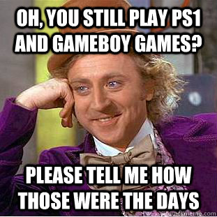 Oh, you still play ps1 and gameboy games? please tell me how those were the days  Condescending Wonka