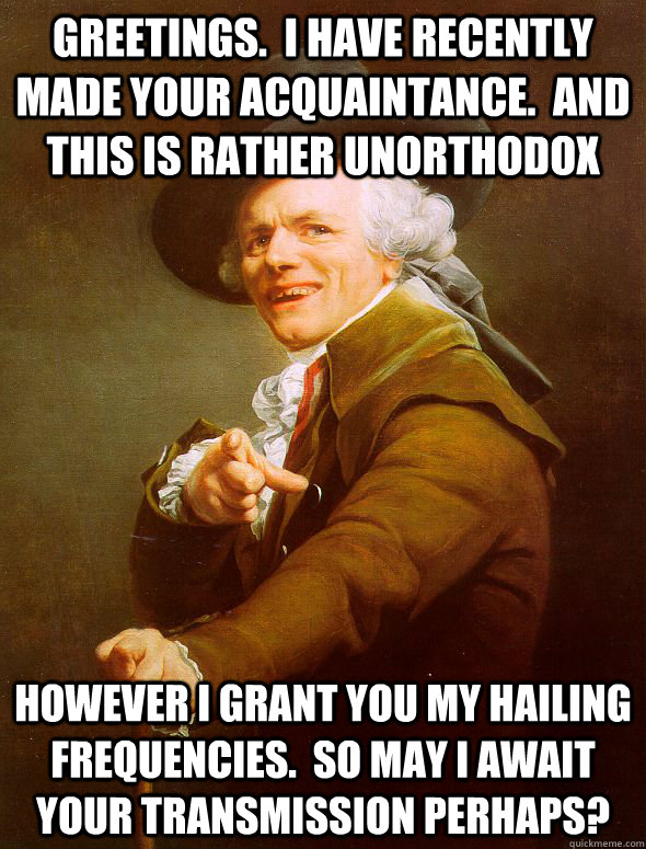 Greetings.  I have recently made your acquaintance.  And this is rather Unorthodox  However i grant you my hailing frequencies.  So may I await your transmission perhaps?  Joseph Ducreux