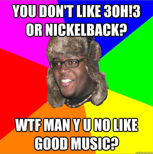 YOU DON'T LIKE 3OH!3 OR NICKELBACK? WTF MAN Y U NO LIKE GOOD MUSIC?  