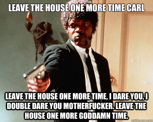 Leave the house one more time carl Leave the house one more time, i dare you, i double dare you motherfucker. leave the house one more goddamn time.  Questioning Jules Winnfield