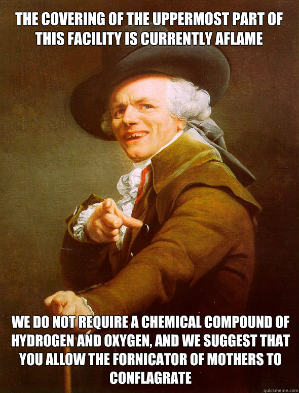 The covering of the uppermost part of this facility is currently aflame We do not require a chemical compound of hydrogen and oxygen, and we suggest that you allow the fornicator of mothers to conflagrate  Joseph Ducreux