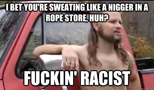 I bet you're sweating like a nigger in a rope store, huh? Fuckin' racist  Almost Politically Correct Redneck