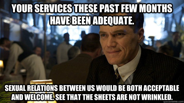 your services these past few months have been adequate. Sexual relations between us would be both acceptable and welcome. See that the sheets are not wrinkled. - your services these past few months have been adequate. Sexual relations between us would be both acceptable and welcome. See that the sheets are not wrinkled.  Smooth Operator Van Alden