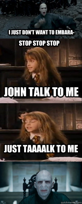 i just don't want to embara- john talk to me just taaaalk to me STOP STOP STOP  Hermione Avada Kedavra