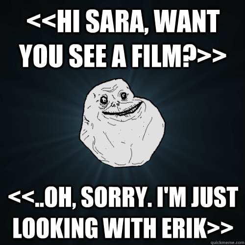 <<hi sara, want you see a film?>> <<..oh, sorry. i'm just looking with erik>>  Forever Alone