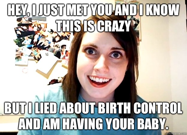 Hey, I just met you and I know this is crazy But I lied about birth control and am having your baby. - Hey, I just met you and I know this is crazy But I lied about birth control and am having your baby.  Overly Attached Girlfriend