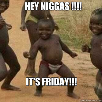 Hey NIGGAS !!!! It's Friday!!!  Its friday niggas