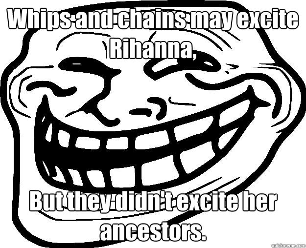 Whips and chains may excite Rihanna, But they didn't excite her ancestors.   Trollface