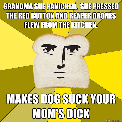 Grandma Sue panicked.  She pressed the red button and reaper drones flew from the kitchen. Makes dog suck your mom's dick  Breadfriend