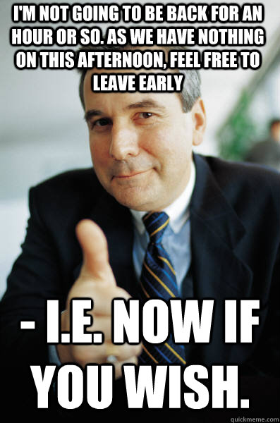 I'm not going to be back for an hour or so. As we have nothing on this afternoon, feel free to leave early  - i.e. Now if you wish. - I'm not going to be back for an hour or so. As we have nothing on this afternoon, feel free to leave early  - i.e. Now if you wish.  Good Guy Boss