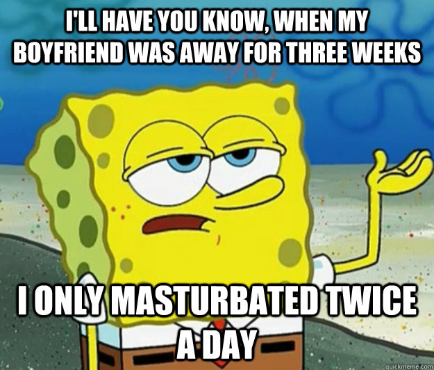 I'll have you know, when my boyfriend was away for three weeks i only masturbated twice a day  Tough Spongebob