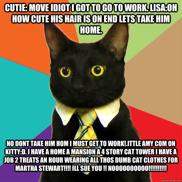 cutie: move idiot i got to go to work. lisa:oh how cute his hair is on end lets take him home. no dont take him hom i must get to work!.ittle amy com on kitty:D. i have a home a mansion a 4 story cat tower i have a job 2 treats an hour wearing all thos du  Business Cat