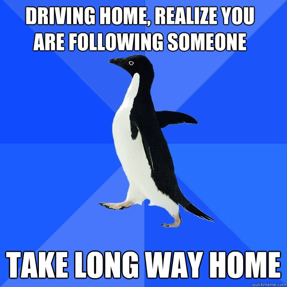 Driving home, realize you
are following someone Take Long way home  Socially Awkward Penguin