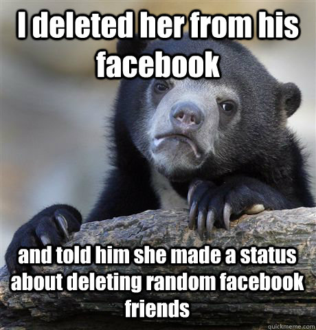 I deleted her from his facebook and told him she made a status about deleting random facebook friends - I deleted her from his facebook and told him she made a status about deleting random facebook friends  Confession Bear