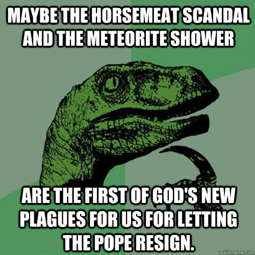 Maybe the horsemeat scandal and the meteorite shower are the first of god's new plagues for us for letting the pope resign.  Philosoraptor