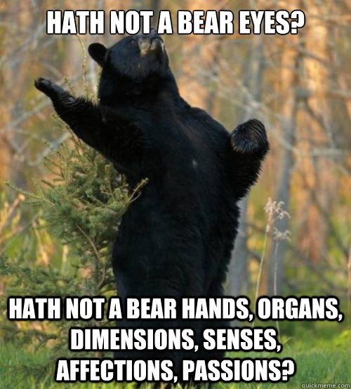 Hath not a bear eyes? Hath not a bear hands, organs, dimensions, senses, affections, passions? - Hath not a bear eyes? Hath not a bear hands, organs, dimensions, senses, affections, passions?  Shakesbear