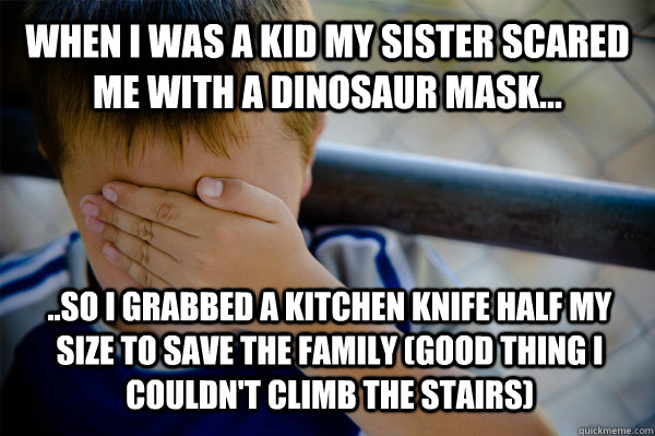 WHEN I WAS A KID my sister scared me with a dinosaur mask... ..so i grabbed a kitchen knife half my size to save the family (good thing i couldn't climb the stairs)  Confession kid