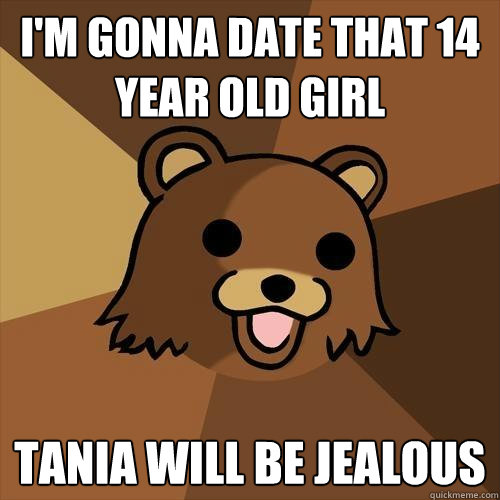 I'm gonna date that 14 year old girl Tania will be jealous  Pedobear