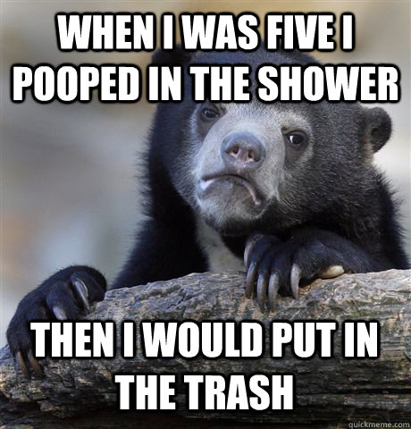 When I was five I pooped in the shower then i would put in the traSH  Confession Bear