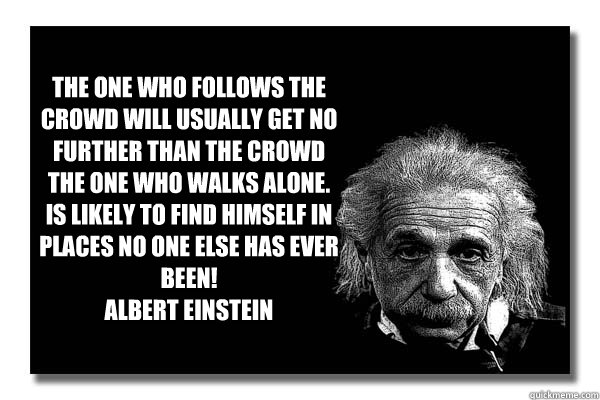 THe one who follows the crowd will usually get no further than the crowd
The one who walks alone. is likely to find himself in places no one else has ever been!
Albert Einstein

  Einstein