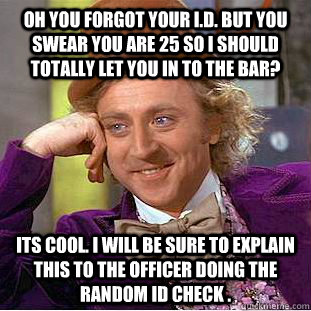 oh you forgot your I.D. but you swear you are 25 so i should totally let you in to the bar? its cool. I will be sure to explain this to the officer doing the random id check . - oh you forgot your I.D. but you swear you are 25 so i should totally let you in to the bar? its cool. I will be sure to explain this to the officer doing the random id check .  Condescending Wonka