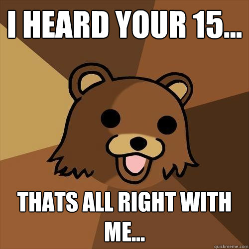 I heard your 15... Thats all right with me...  Pedobear