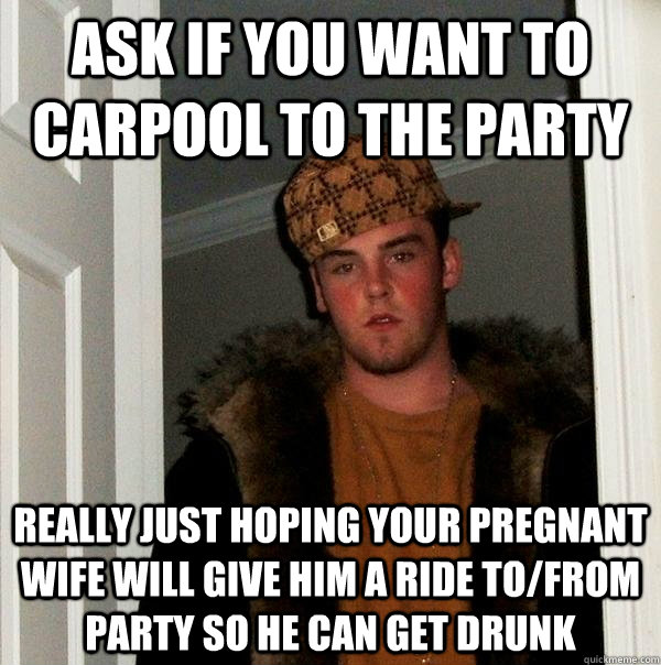 Ask if you want to carpool to the party really just hoping your pregnant wife will give him a ride to/from party so he can get drunk  Scumbag Steve