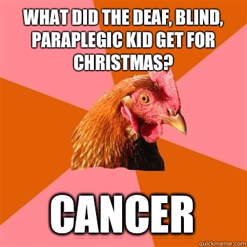 What did the deaf, blind, paraplegic kid get for Christmas? Cancer  Anti-Joke Chicken