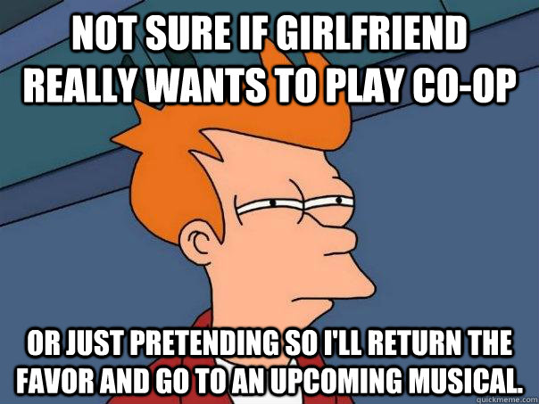 Not sure if girlfriend really wants to play co-op Or just pretending so I'll return the favor and go to an upcoming musical.   Futurama Fry