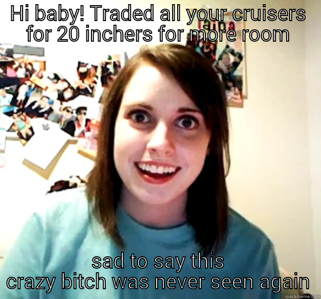 HI BABY! TRADED ALL YOUR CRUISERS FOR 20 INCHERS FOR MORE ROOM SAD TO SAY THIS CRAZY BITCH WAS NEVER SEEN AGAIN Overly Attached Girlfriend