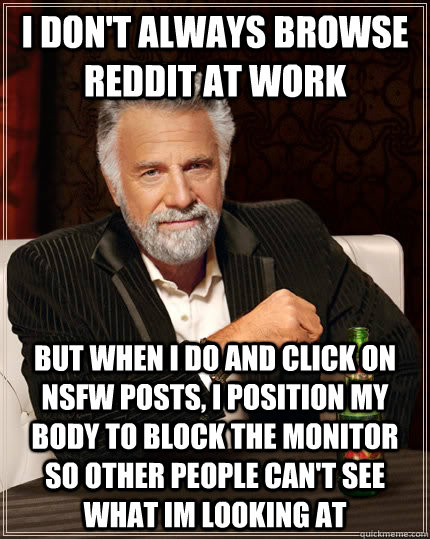 I don't always BROWSE REDDIT AT WORK BUT WHEN I DO AND CLICK ON NSFW POSTS, I POSITION MY BODY TO BLOCK THE MONITOR SO OTHER PEOPLE CAN'T SEE WHAT IM LOOKING AT  The Most Interesting Man In The World