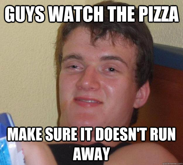 Guys watch the pizza  make sure it doesn't run away  10 Guy