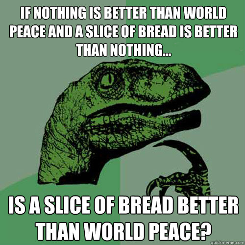 If nothing is better than world peace and a slice of bread is better than nothing... is a slice of bread better than world peace?  Philosoraptor