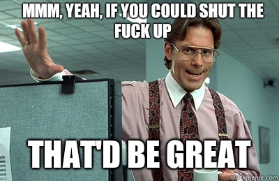 Mmm, yeah, If you could shut the fuck up  that'd be great  Office Space