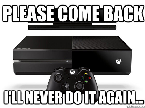 Please come back i'll never do it again...  Xbox