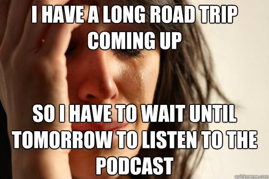 I have a long road trip coming up so I have to wait until tomorrow to listen to the podcast - I have a long road trip coming up so I have to wait until tomorrow to listen to the podcast  First World Problems