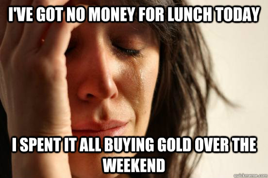 I've got no money for lunch today I spent it all buying gold over the weekend - I've got no money for lunch today I spent it all buying gold over the weekend  First World Problems