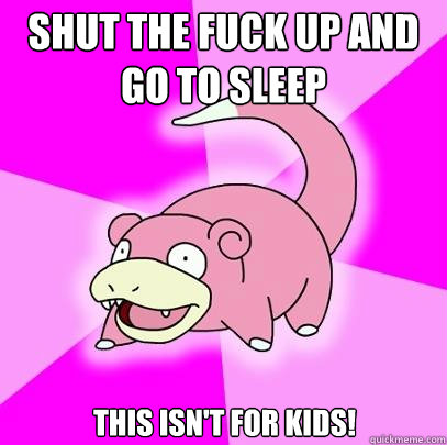 shut the fuck up and go to sleep this isn't for kids!  Slowpoke