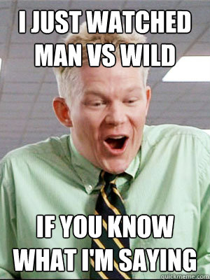 I just watched man vs wild if you know what i'm saying  