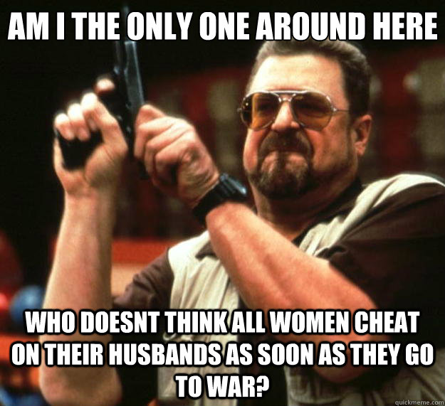 Am I the only one around here who doesnt think all women cheat on their husbands as soon as they go to war?  Big Lebowski