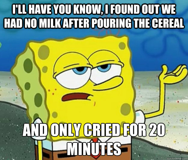 I'll have you know, I FOUND OUT WE HAD NO MILK AFTER POURING THE CEREAL and only cried for 20 minutes   Tough Spongebob