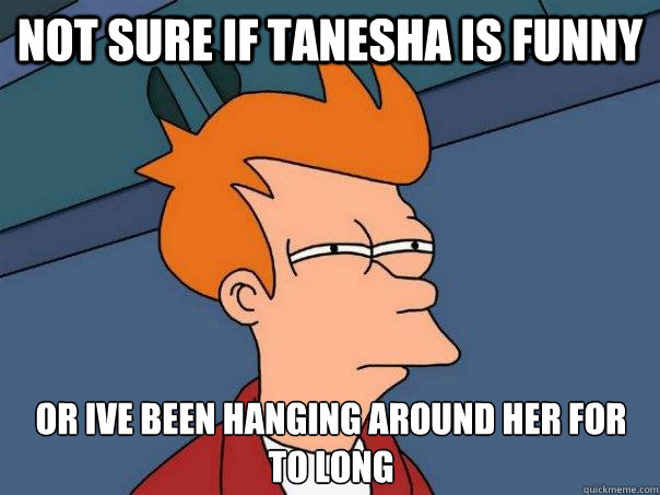 not sure if tanesha is funny or ive been hanging around her for to long  Futurama Fry