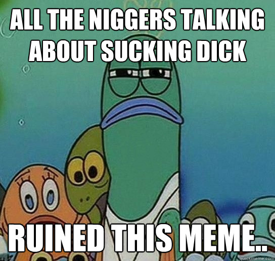 aLL THE niggers talking about sucking dick ruined this meme..  Serious fish SpongeBob