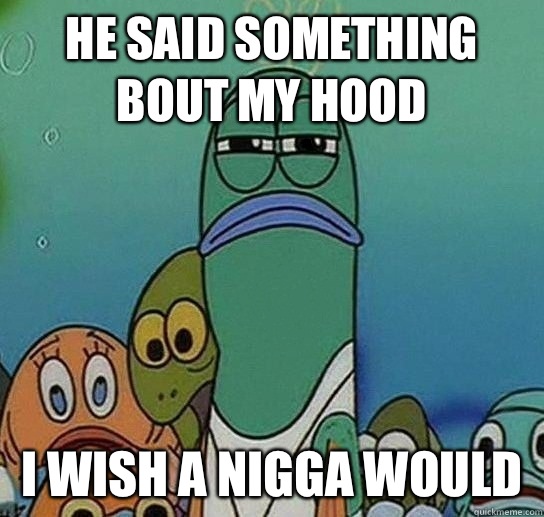 He said something bout my hood  I wish a nigga would   Serious fish SpongeBob