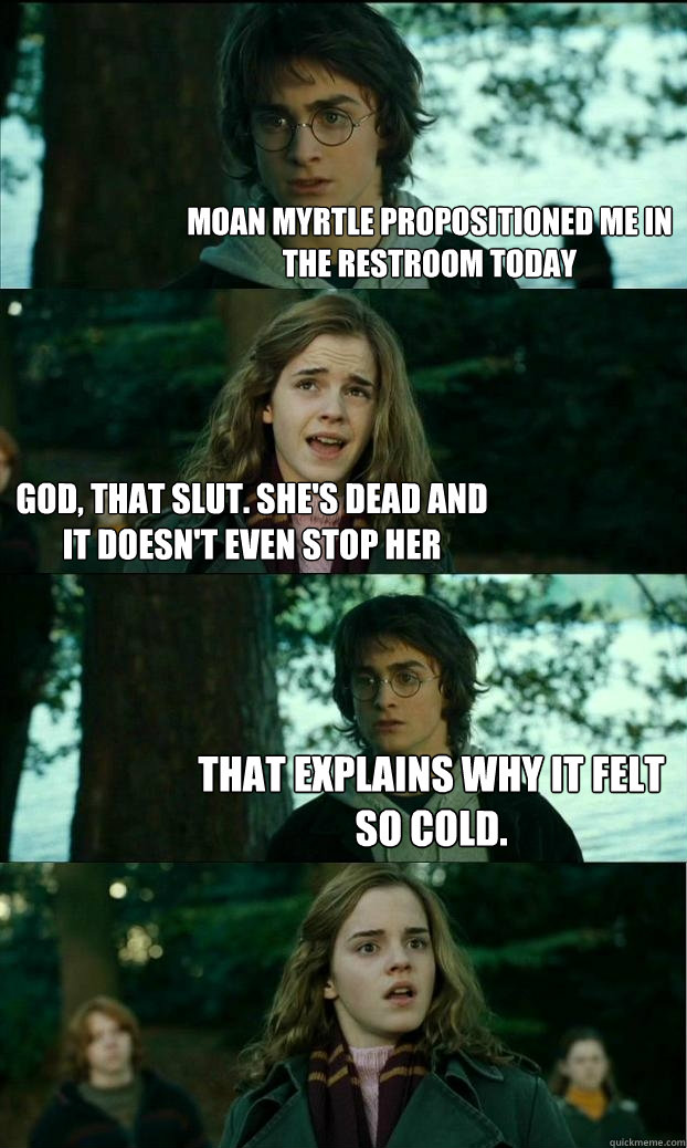 Moan Myrtle propositioned me in the restroom today God, that slut. she's dead and it doesn't even stop her That explains why it felt so cold.  Horny Harry