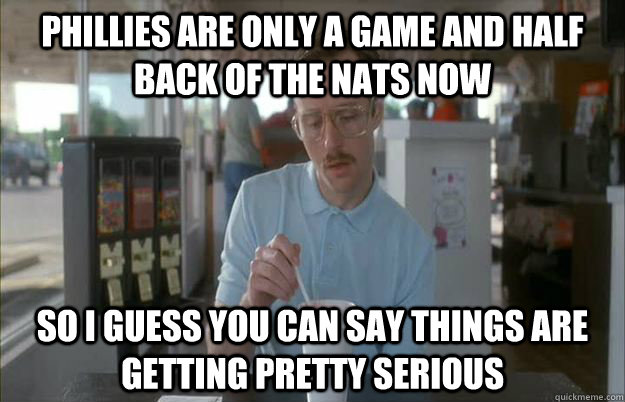 Phillies are only a game and half back of the nats now So I guess you can say things are getting pretty serious  Things are getting pretty serious